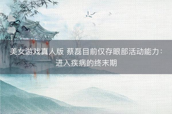 美女游戏真人版 蔡磊目前仅存眼部活动能力：进入疾病的终末期