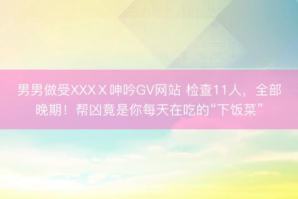 男男做受XXXⅩ呻吟GV网站 检查11人,全部晚期!帮凶竟是你每天在吃的“下饭菜”