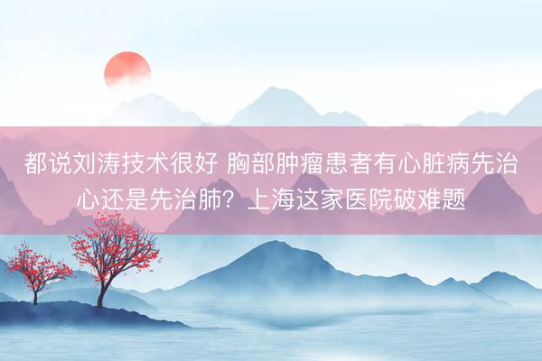 都说刘涛技术很好 胸部肿瘤患者有心脏病先治心还是先治肺？上海这家医院破难题