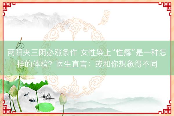 两阳夹三阴必涨条件 女性染上“性瘾”是一种怎样的体验？医生直言：或和你想象得不同