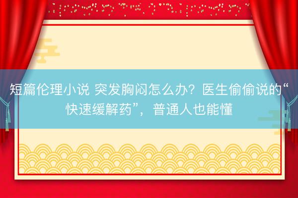 短篇伦理小说 突发胸闷怎么办?医生偷偷说的“快速缓解药”,普通人也能懂