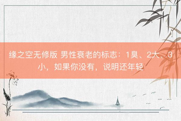 缘之空无修版 男性衰老的标志：1臭、2大、3小，如果你没有，说明还年轻