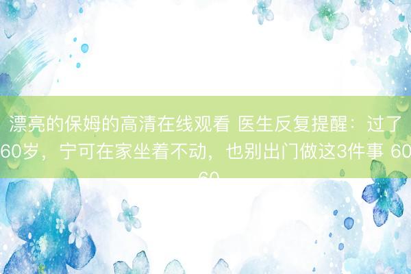 漂亮的保姆的高清在线观看 医生反复提醒：过了60岁，宁可在家坐着不动，也别出门做这3件事 60
