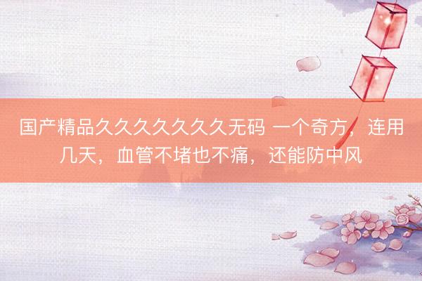国产精品久久久久久久久无码 一个奇方,连用几天,血管不堵也不痛,还能防中风