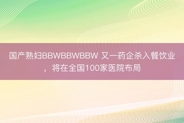 国产熟妇BBWBBWBBW 又一药企杀入餐饮业，将在全国100家医院布局