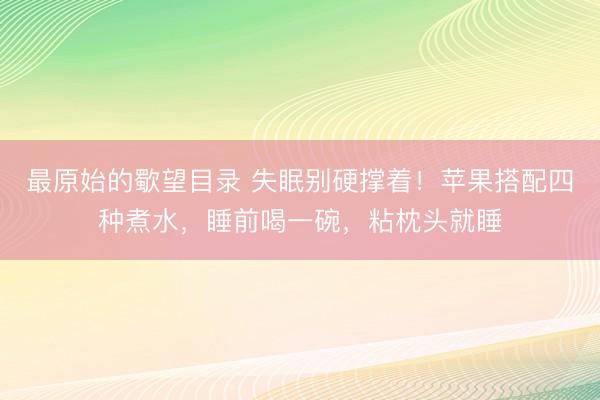 最原始的歜望目录 失眠别硬撑着！苹果搭配四种煮水，睡前喝一碗，粘枕头就睡