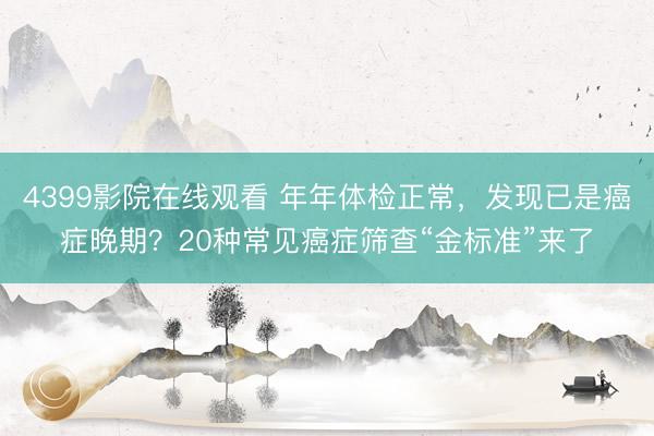 4399影院在线观看 年年体检正常，发现已是癌症晚期？20种常见癌症筛查“金标准”来了