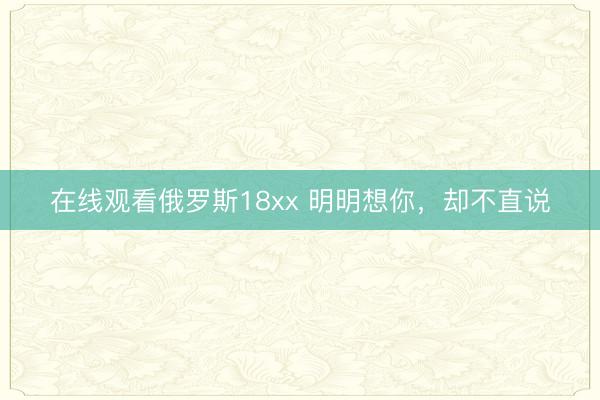 在线观看俄罗斯18xx 明明想你，却不直说