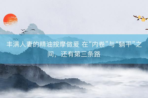 丰满人妻的精油按摩做爰 在“内卷”与“躺平”之间，还有第三条路