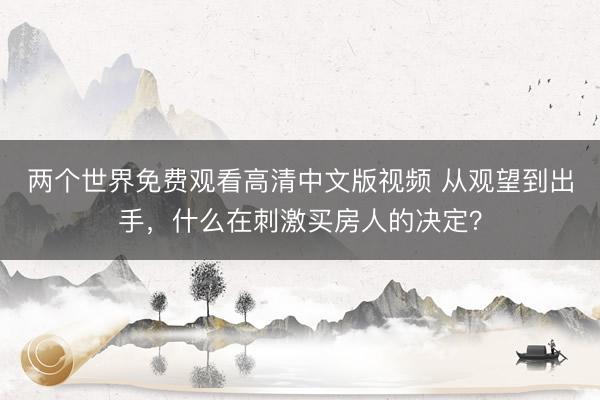 两个世界免费观看高清中文版视频 从观望到出手，什么在刺激买房人的决定？