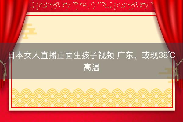 日本女人直播正面生孩子视频 广东，或现38℃高温
