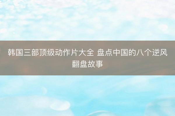 韩国三部顶级动作片大全 盘点中国的八个逆风翻盘故事
