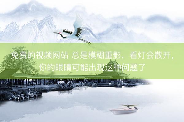 免费的视频网站 总是模糊重影，看灯会散开，你的眼睛可能出现这种问题了
