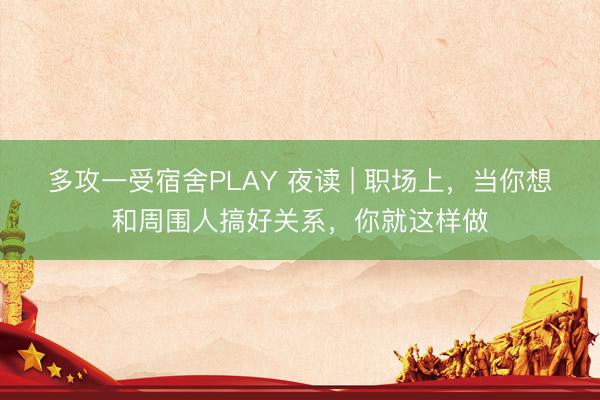 多攻一受宿舍PLAY 夜读 | 职场上，当你想和周围人搞好关系，你就这样做