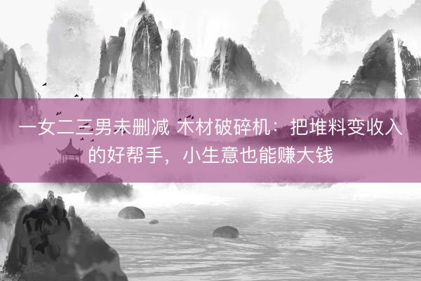 一女二三男未删减 木材破碎机：把堆料变收入的好帮手，小生意也能赚大钱