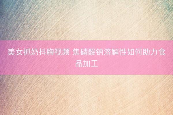 美女抓奶抖胸视频 焦磷酸钠溶解性如何助力食品加工