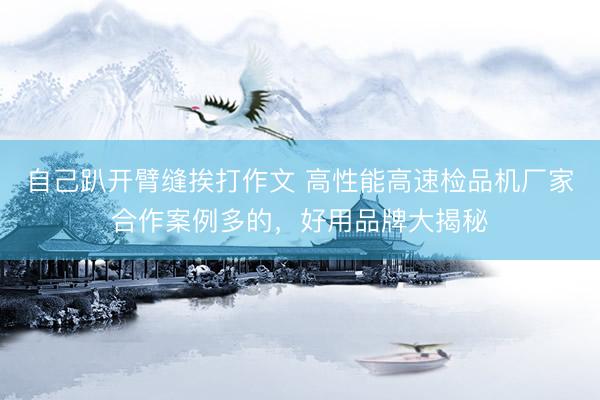 自己趴开臂缝挨打作文 高性能高速检品机厂家合作案例多的，好用品牌大揭秘