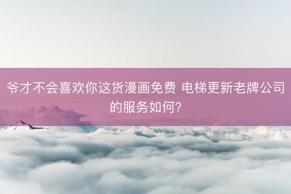 爷才不会喜欢你这货漫画免费 电梯更新老牌公司的服务如何?