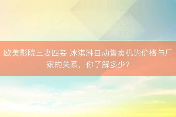 欧美影院三妻四妾 冰淇淋自动售卖机的价格与厂家的关系，你了解多少？