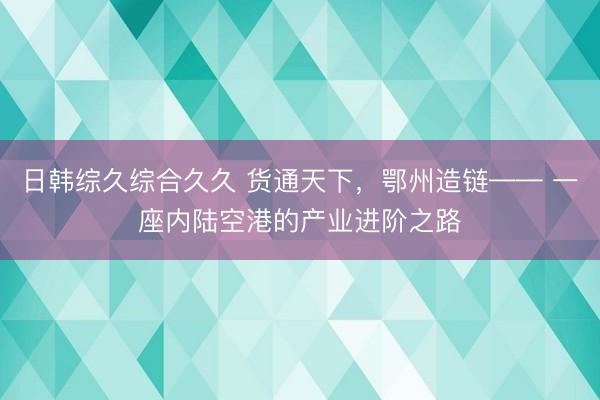 日韩综久综合久久 货通天下，鄂州造链—— 一座内陆空港的产业进阶之路