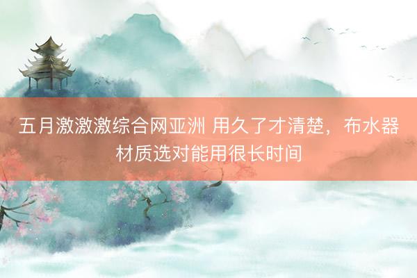 五月激激激综合网亚洲 用久了才清楚，布水器材质选对能用很长时间