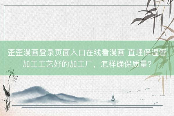 歪歪漫画登录页面入口在线看漫画 直埋保温管加工工艺好的加工厂，怎样确保质量？
