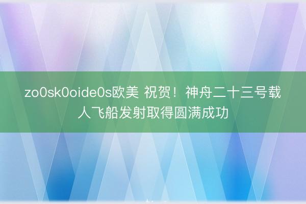 zo0sk0oide0s欧美 祝贺！神舟二十三号载人飞船发射取得圆满成功
