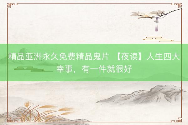 精品亚洲永久免费精品鬼片 【夜读】人生四大幸事，有一件就很好