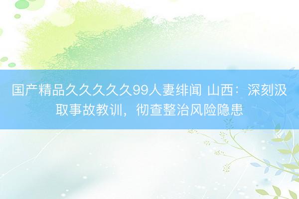国产精品久久久久久99人妻绯闻 山西：深刻汲取事故教训，彻查整治风险隐患