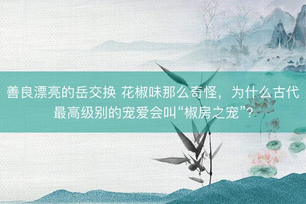 善良漂亮的岳交换 花椒味那么奇怪，为什么古代最高级别的宠爱会叫“椒房之宠”？