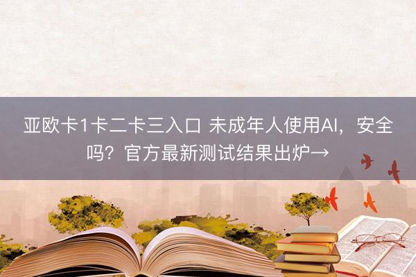 亚欧卡1卡二卡三入口 未成年人使用AI，安全吗？官方最新测试结果出炉→
