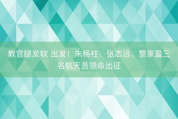 教官腿发软 出发！朱杨柱、张志远、黎家盈三名航天员领命出征