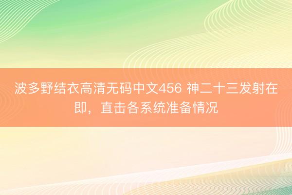 波多野结衣高清无码中文456 神二十三发射在即，直击各系统准备情况
