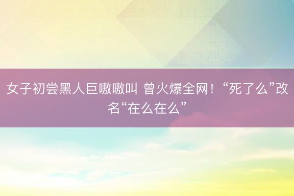 女子初尝黑人巨嗷嗷叫 曾火爆全网！“死了么”改名“在么在么”