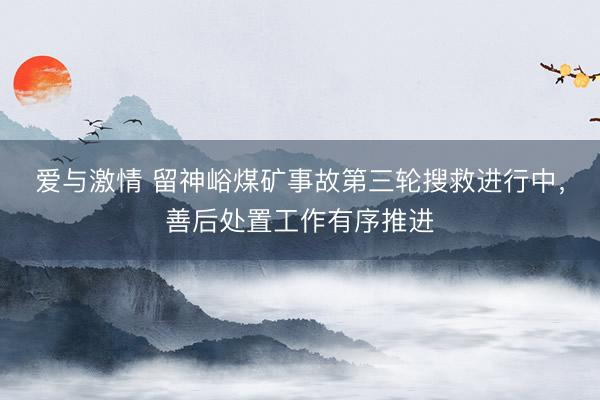 爱与激情 留神峪煤矿事故第三轮搜救进行中，善后处置工作有序推进
