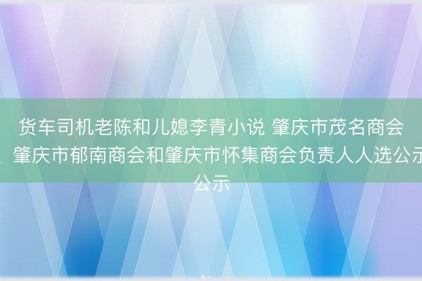 货车司机老陈和儿媳李青小说 肇庆市茂名商会、肇庆市郁南商会和肇庆市怀集商会负责人人选公示