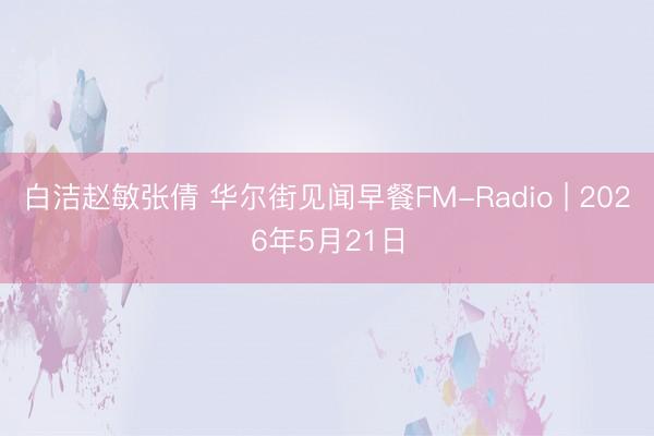 白洁赵敏张倩 华尔街见闻早餐FM-Radio | 2026年5月21日