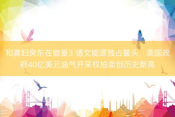 和寡妇房东在做爰3 德文能源独占鳌头，美国政府40亿美元油气开采权拍卖创历史新高