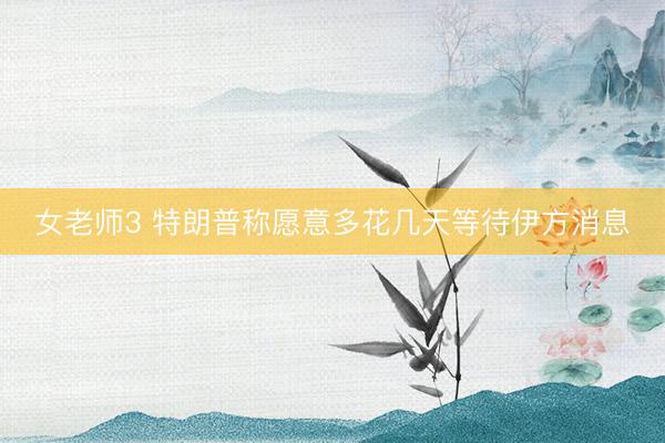 女老师3 特朗普称愿意多花几天等待伊方消息