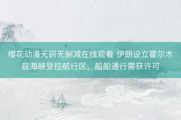 樱花动漫无码无删减在线观看 伊朗设立霍尔木兹海峡受控航行区，船舶通行需获许可