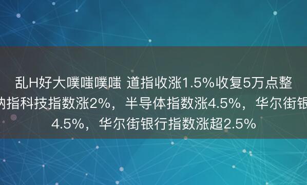乱H好大噗嗤噗嗤 道指收涨1.5%收复5万点整数位心理关口，纳指科技指数涨2%，半导体指数涨4.5%，华尔街银行指数涨超2.5%