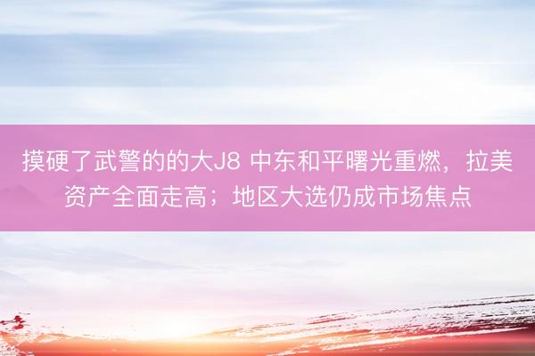 摸硬了武警的的大J8 中东和平曙光重燃，拉美资产全面走高；地区大选仍成市场焦点