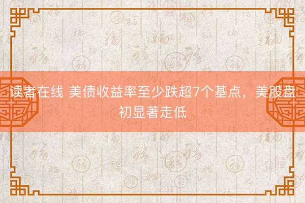读者在线 美债收益率至少跌超7个基点，美股盘初显著走低