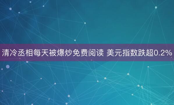 清冷丞相每天被爆炒免费阅读 美元指数跌超0.2%