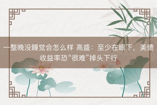 一整晚没睡觉会怎么样 高盛：至少在眼下，美债收益率恐“很难”掉头下行