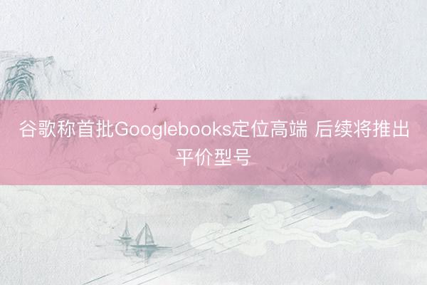谷歌称首批Googlebooks定位高端 后续将推出平价型号