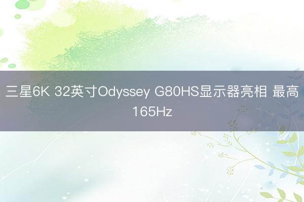 三星6K 32英寸Odyssey G80HS显示器亮相 最高165Hz