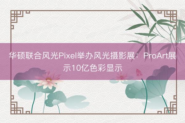 华硕联合风光Pixel举办风光摄影展：ProArt展示10亿色彩显示