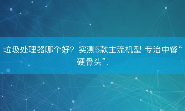 垃圾处理器哪个好?实测5款主流机型 专治中餐“硬骨头”.
