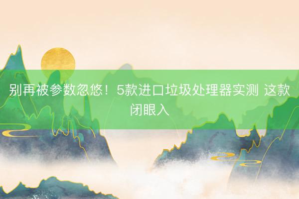 别再被参数忽悠！5款进口垃圾处理器实测 这款闭眼入